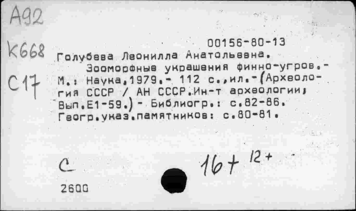 ﻿00156-80-13
Голубваа Лаонилла Анатольевна, Зооморфные укоашания финно-угров И., Наука,1979.- 112 с.,ил.-(Археоло гня СССР / АН СССР.Ин-т археологии! Вып.Е1-59.)- Библиогр.! с.02-86. Геогр.указ.памятников : с.80-01.
ĆL
26QG
е7^/2+